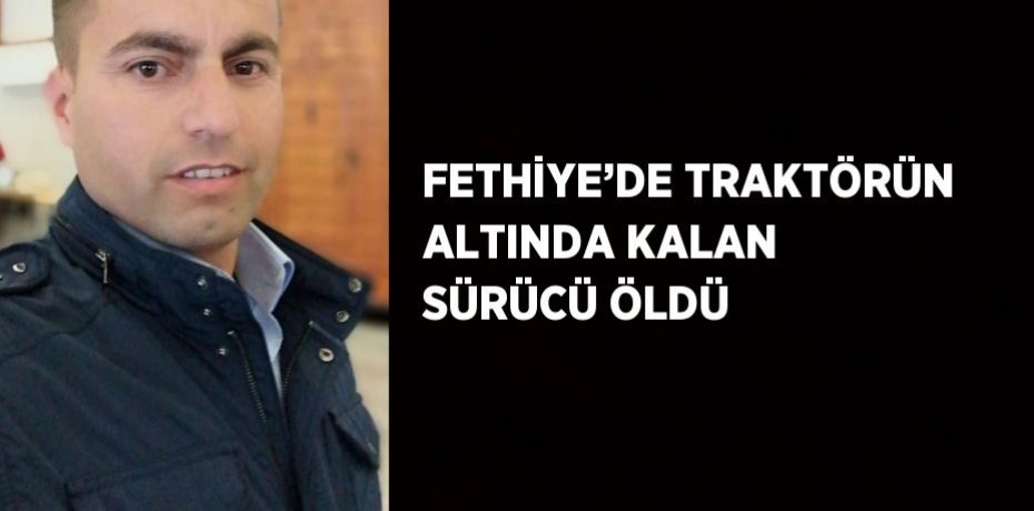 FETHİYE’DE TRAKTÖRÜN ALTINDA KALAN SÜRÜCÜ ÖLDÜ