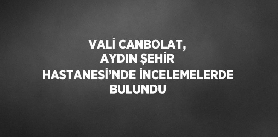VALİ CANBOLAT, AYDIN ŞEHİR HASTANESİ’NDE İNCELEMELERDE BULUNDU