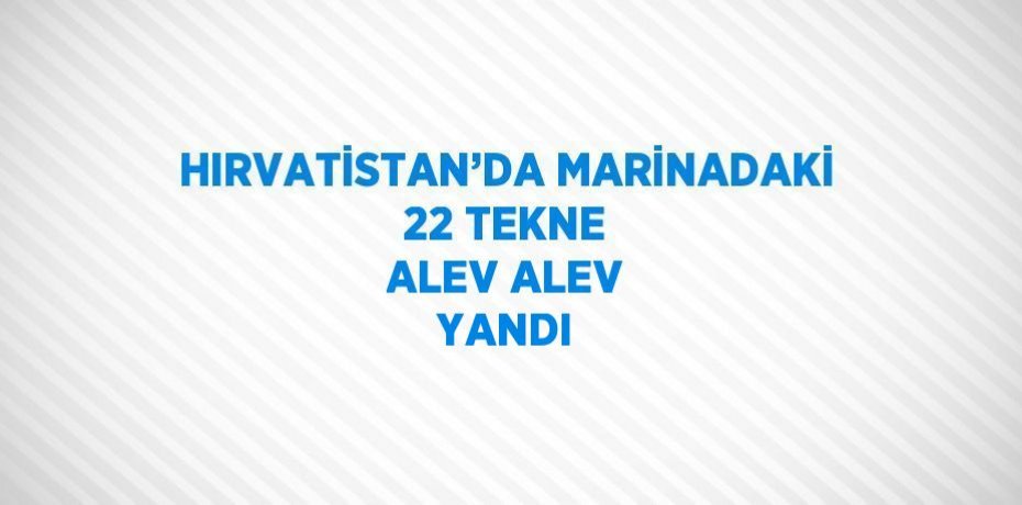 HIRVATİSTAN’DA MARİNADAKİ 22 TEKNE ALEV ALEV YANDI