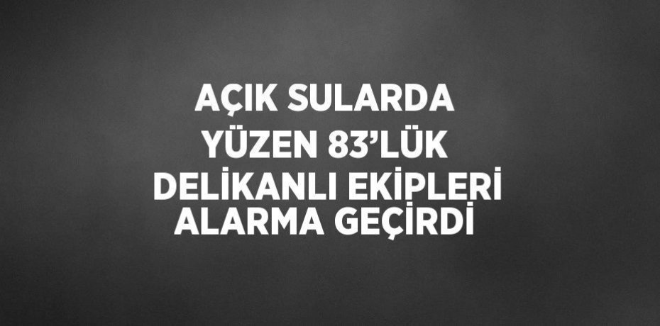 AÇIK SULARDA YÜZEN 83’LÜK DELİKANLI EKİPLERİ ALARMA GEÇİRDİ