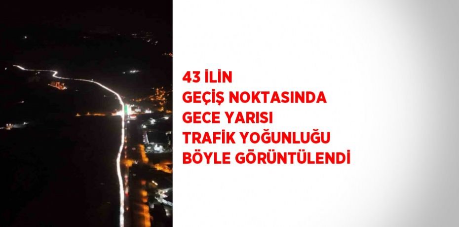 43 İLİN GEÇİŞ NOKTASINDA GECE YARISI TRAFİK YOĞUNLUĞU BÖYLE GÖRÜNTÜLENDİ