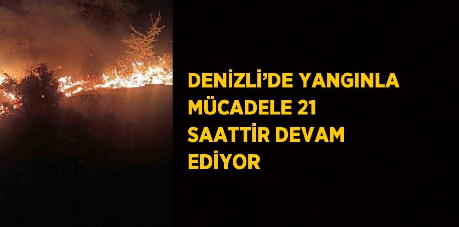 DENİZLİ’DE YANGINLA MÜCADELE 21 SAATTİR DEVAM EDİYOR