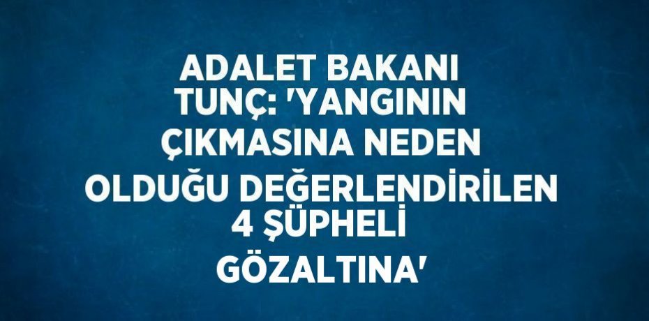 ADALET BAKANI TUNÇ: 'YANGININ ÇIKMASINA NEDEN OLDUĞU DEĞERLENDİRİLEN 4 ŞÜPHELİ GÖZALTINA'