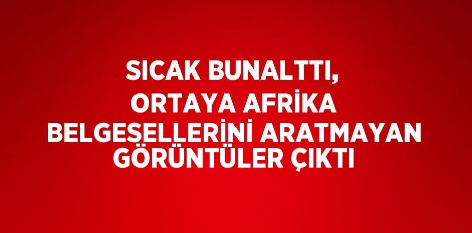 SICAK BUNALTTI, ORTAYA AFRİKA BELGESELLERİNİ ARATMAYAN GÖRÜNTÜLER ÇIKTI