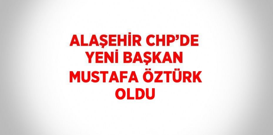 ALAŞEHİR CHP’DE YENİ BAŞKAN MUSTAFA ÖZTÜRK OLDU
