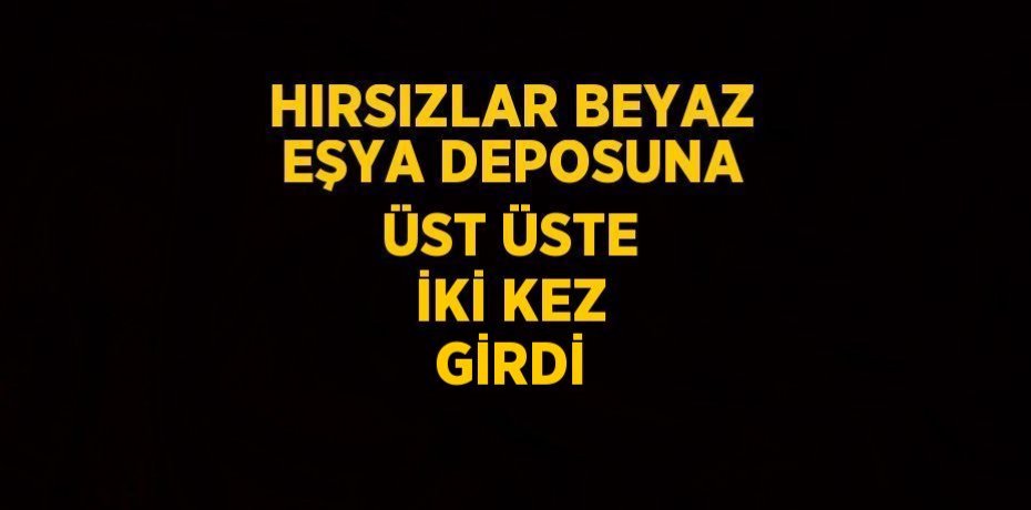 HIRSIZLAR BEYAZ EŞYA DEPOSUNA ÜST ÜSTE İKİ KEZ GİRDİ