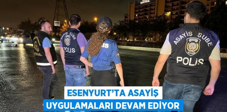 ESENYURT’TA ASAYİŞ UYGULAMALARI DEVAM EDİYOR