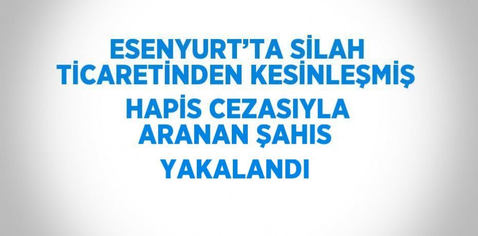 ESENYURT’TA SİLAH TİCARETİNDEN KESİNLEŞMİŞ HAPİS CEZASIYLA ARANAN ŞAHIS YAKALANDI