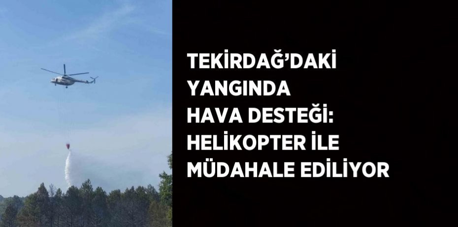 TEKİRDAĞ’DAKİ YANGINDA HAVA DESTEĞİ: HELİKOPTER İLE MÜDAHALE EDİLİYOR