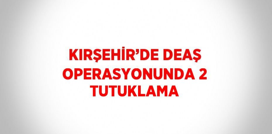 KIRŞEHİR’DE DEAŞ OPERASYONUNDA 2 TUTUKLAMA
