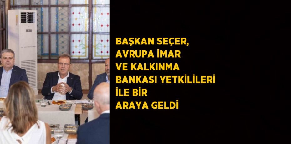 BAŞKAN SEÇER, AVRUPA İMAR VE KALKINMA BANKASI YETKİLİLERİ İLE BİR ARAYA GELDİ