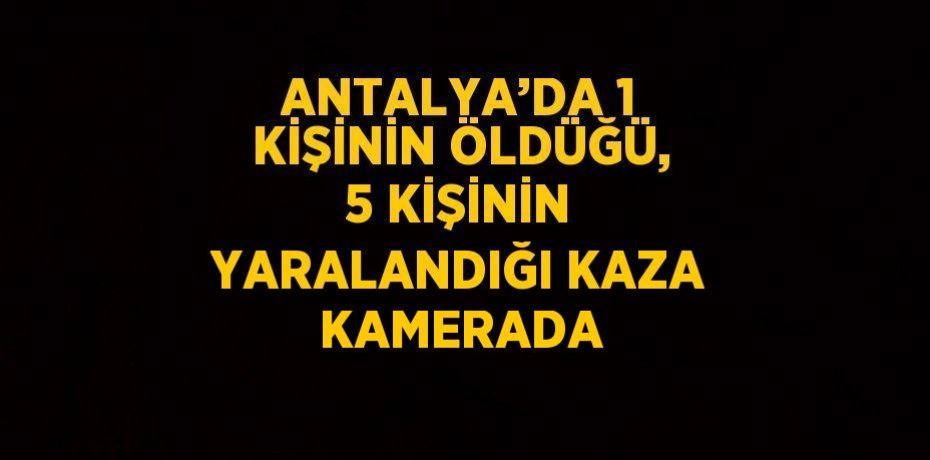 ANTALYA’DA 1 KİŞİNİN ÖLDÜĞÜ, 5 KİŞİNİN YARALANDIĞI KAZA KAMERADA