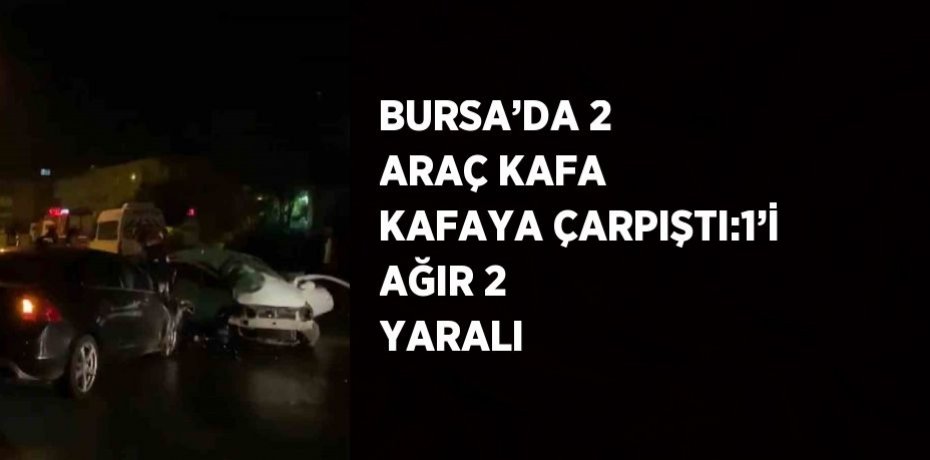 BURSA’DA 2 ARAÇ KAFA KAFAYA ÇARPIŞTI:1’İ AĞIR 2 YARALI