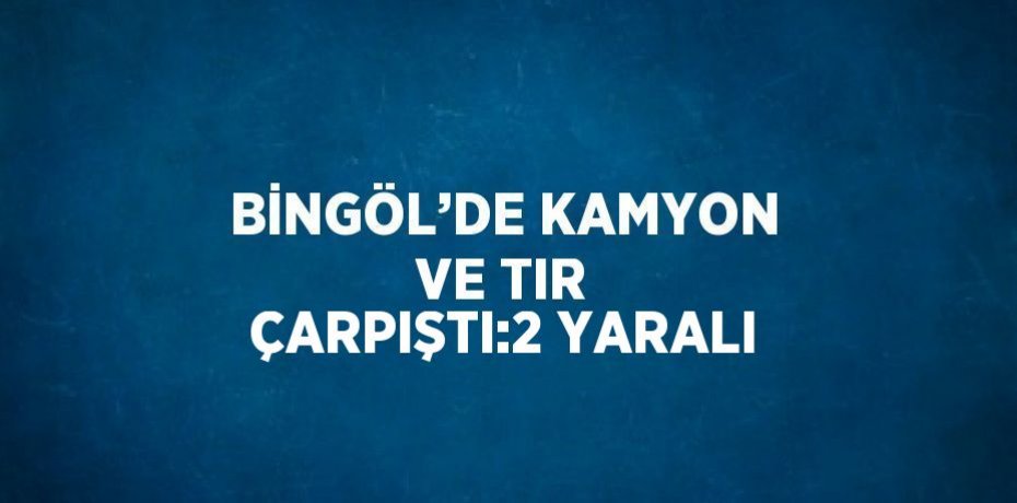 BİNGÖL’DE KAMYON VE TIR ÇARPIŞTI:2 YARALI