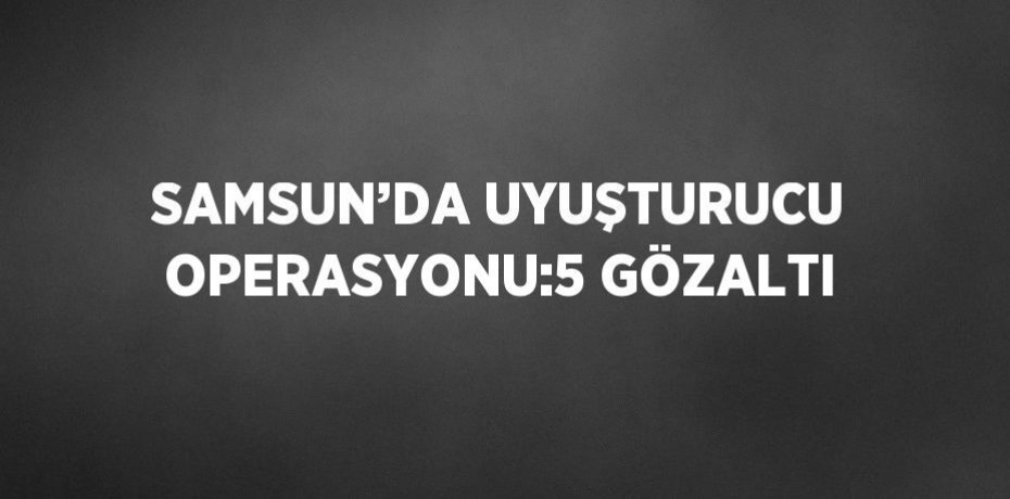 SAMSUN’DA UYUŞTURUCU OPERASYONU:5 GÖZALTI