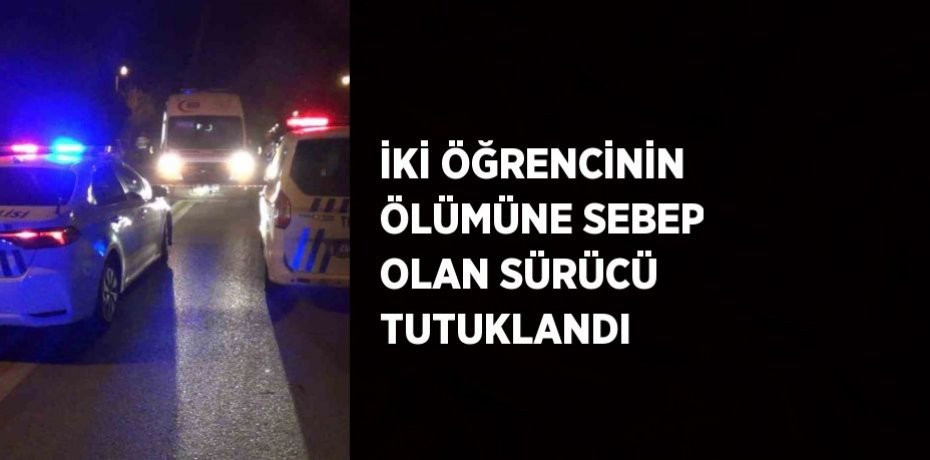İKİ ÖĞRENCİNİN ÖLÜMÜNE SEBEP OLAN SÜRÜCÜ TUTUKLANDI