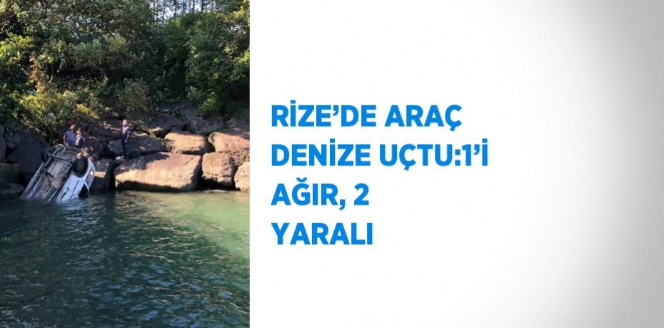 RİZE’DE ARAÇ DENİZE UÇTU:1’İ AĞIR, 2 YARALI