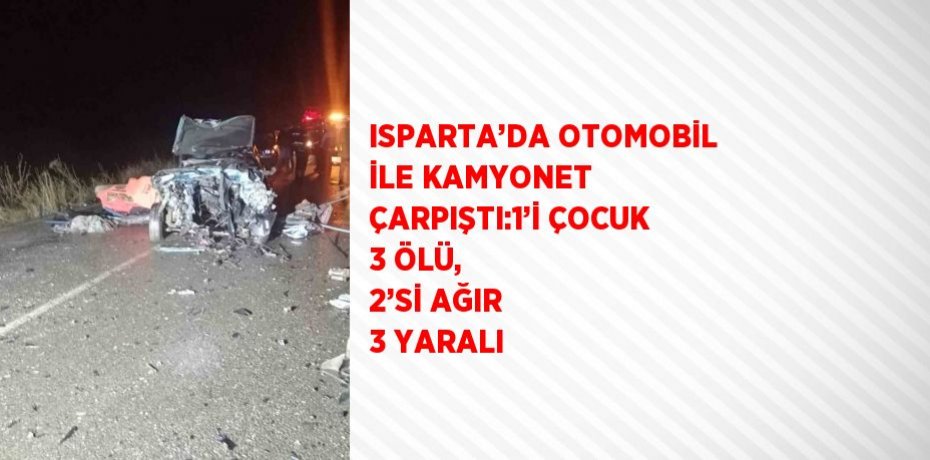 ISPARTA’DA OTOMOBİL İLE KAMYONET ÇARPIŞTI:1’İ ÇOCUK 3 ÖLÜ, 2’Sİ AĞIR 3 YARALI