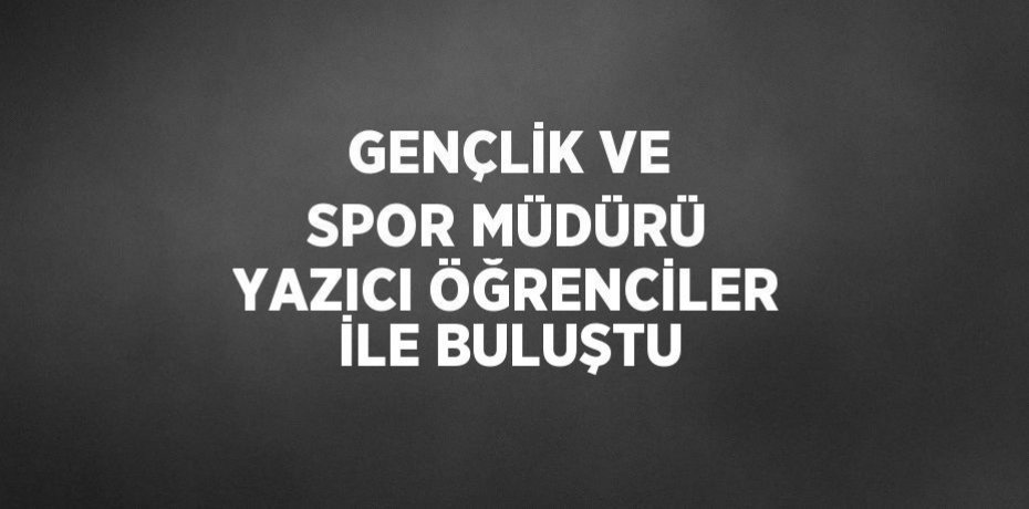 GENÇLİK VE SPOR MÜDÜRÜ YAZICI ÖĞRENCİLER İLE BULUŞTU