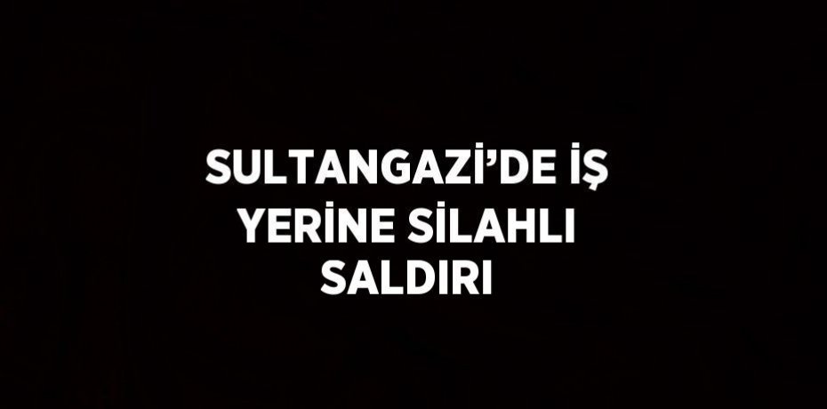 SULTANGAZİ’DE İŞ YERİNE SİLAHLI SALDIRI