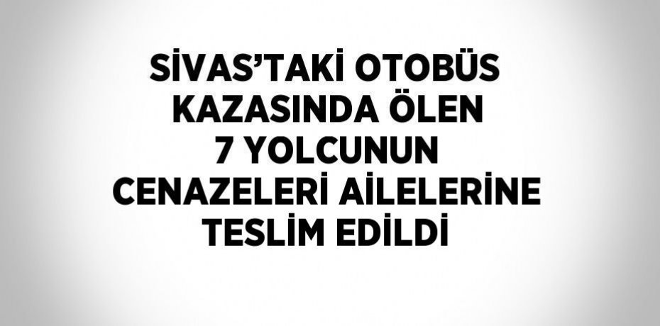 SİVAS’TAKİ OTOBÜS KAZASINDA ÖLEN 7 YOLCUNUN CENAZELERİ AİLELERİNE TESLİM EDİLDİ