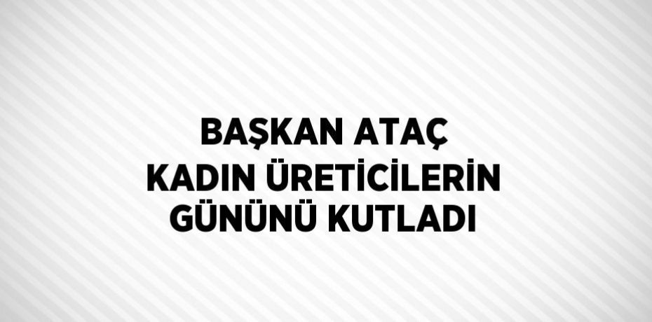 BAŞKAN ATAÇ KADIN ÜRETİCİLERİN GÜNÜNÜ KUTLADI