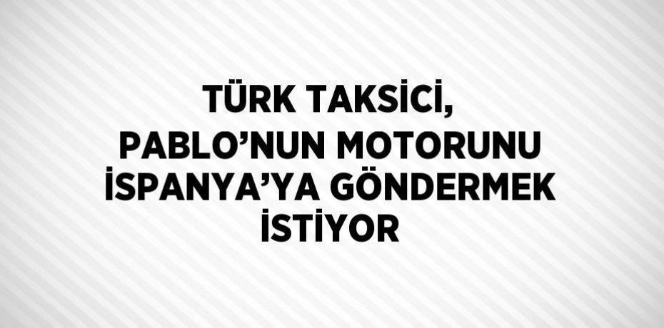 TÜRK TAKSİCİ, PABLO’NUN MOTORUNU İSPANYA’YA GÖNDERMEK İSTİYOR