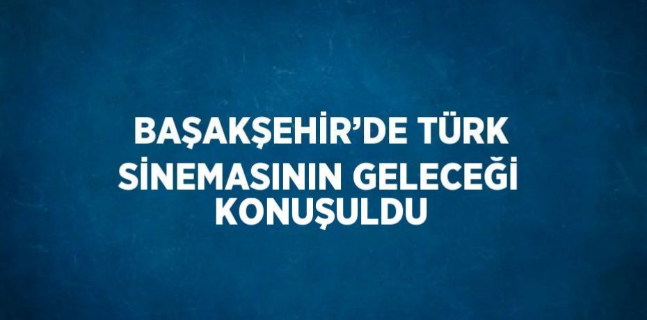 BAŞAKŞEHİR’DE TÜRK SİNEMASININ GELECEĞİ KONUŞULDU