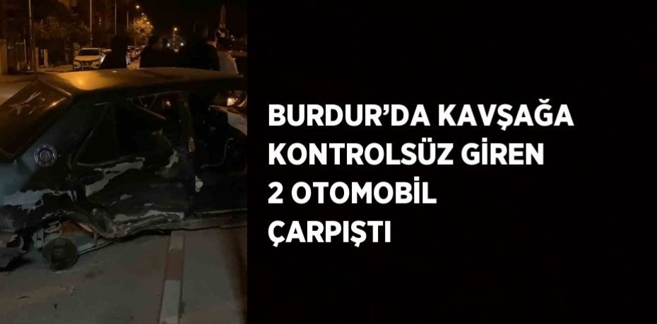 BURDUR’DA KAVŞAĞA KONTROLSÜZ GİREN 2 OTOMOBİL ÇARPIŞTI