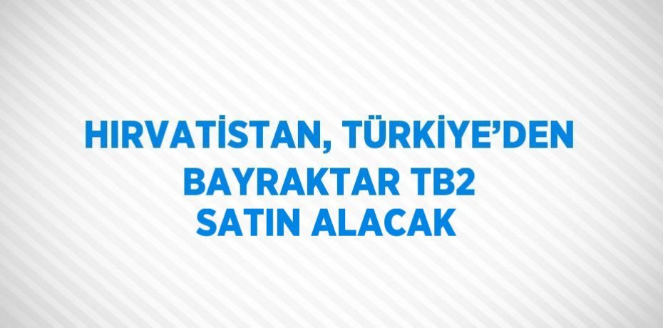HIRVATİSTAN, TÜRKİYE’DEN BAYRAKTAR TB2 SATIN ALACAK