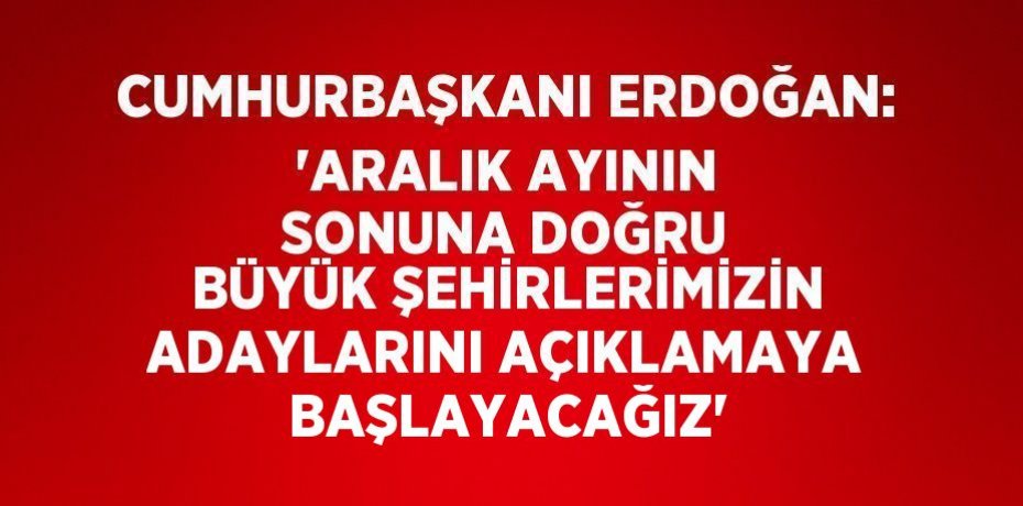 CUMHURBAŞKANI ERDOĞAN: 'ARALIK AYININ SONUNA DOĞRU BÜYÜK ŞEHİRLERİMİZİN ADAYLARINI AÇIKLAMAYA BAŞLAYACAĞIZ'