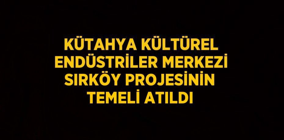 KÜTAHYA KÜLTÜREL ENDÜSTRİLER MERKEZİ SIRKÖY PROJESİNİN TEMELİ ATILDI