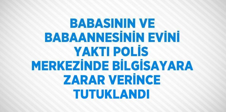 BABASININ VE BABAANNESİNİN EVİNİ YAKTI POLİS MERKEZİNDE BİLGİSAYARA ZARAR VERİNCE TUTUKLANDI