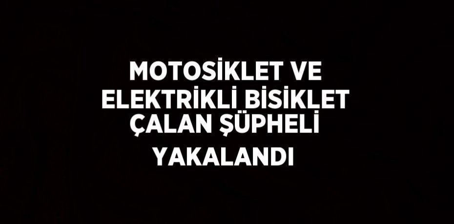MOTOSİKLET VE ELEKTRİKLİ BİSİKLET ÇALAN ŞÜPHELİ YAKALANDI