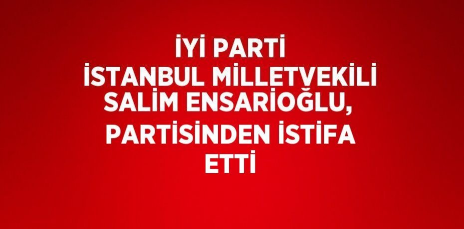 İYİ PARTİ İSTANBUL MİLLETVEKİLİ SALİM ENSARİOĞLU, PARTİSİNDEN İSTİFA ETTİ