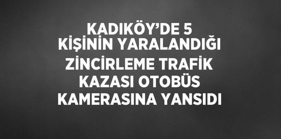 KADIKÖY’DE 5 KİŞİNİN YARALANDIĞI ZİNCİRLEME TRAFİK KAZASI OTOBÜS KAMERASINA YANSIDI