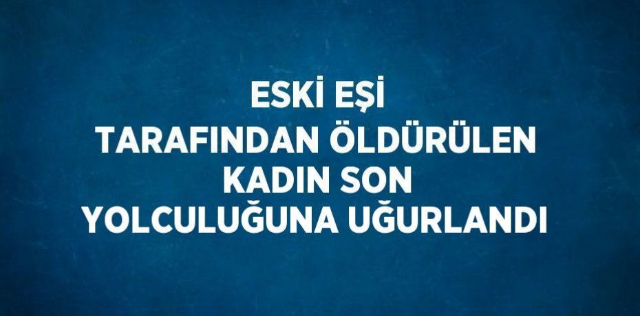 ESKİ EŞİ TARAFINDAN ÖLDÜRÜLEN KADIN SON YOLCULUĞUNA UĞURLANDI
