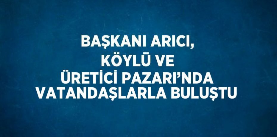 BAŞKANI ARICI, KÖYLÜ VE ÜRETİCİ PAZARI’NDA VATANDAŞLARLA BULUŞTU