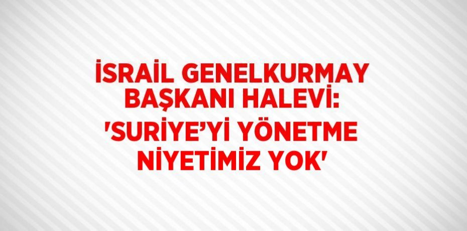 İSRAİL GENELKURMAY BAŞKANI HALEVİ: 'SURİYE’Yİ YÖNETME NİYETİMİZ YOK'
