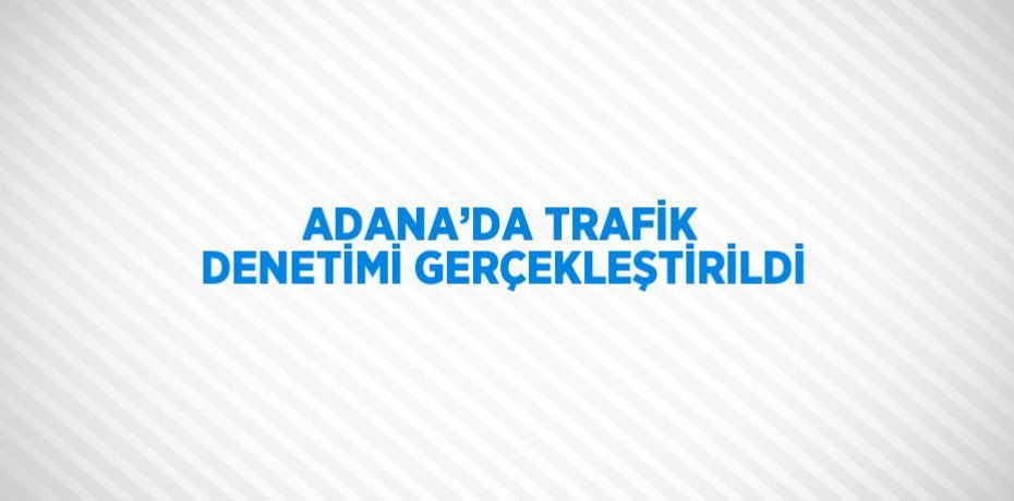 ADANA’DA TRAFİK DENETİMİ GERÇEKLEŞTİRİLDİ