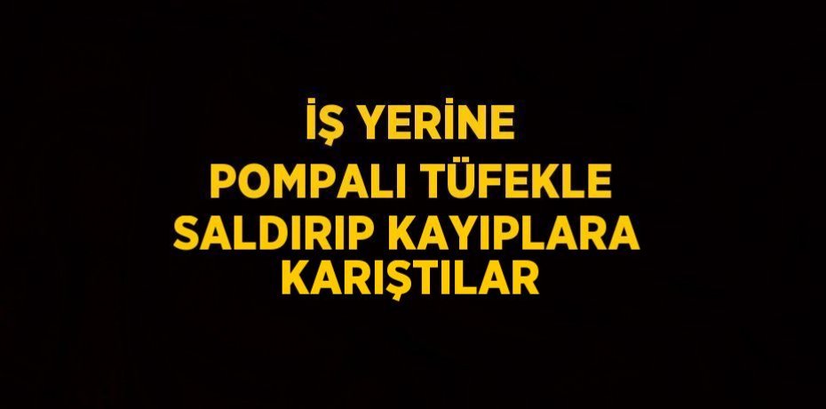 İŞ YERİNE POMPALI TÜFEKLE SALDIRIP KAYIPLARA KARIŞTILAR