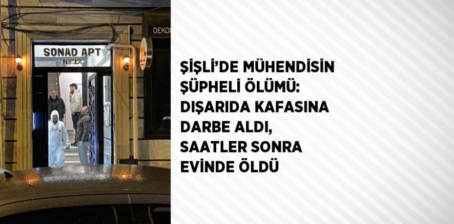 ŞİŞLİ’DE MÜHENDİSİN ŞÜPHELİ ÖLÜMÜ: DIŞARIDA KAFASINA DARBE ALDI, SAATLER SONRA EVİNDE ÖLDÜ