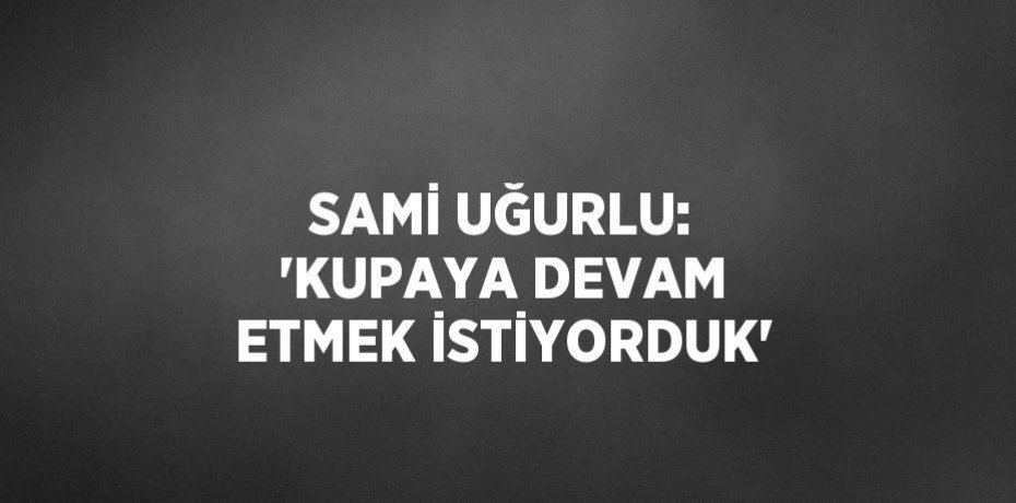 SAMİ UĞURLU: 'KUPAYA DEVAM ETMEK İSTİYORDUK'