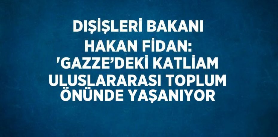 DIŞİŞLERİ BAKANI HAKAN FİDAN: 'GAZZE’DEKİ KATLİAM ULUSLARARASI TOPLUM ÖNÜNDE YAŞANIYOR