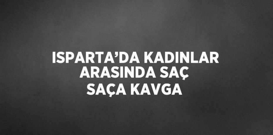 ISPARTA’DA KADINLAR ARASINDA SAÇ SAÇA KAVGA
