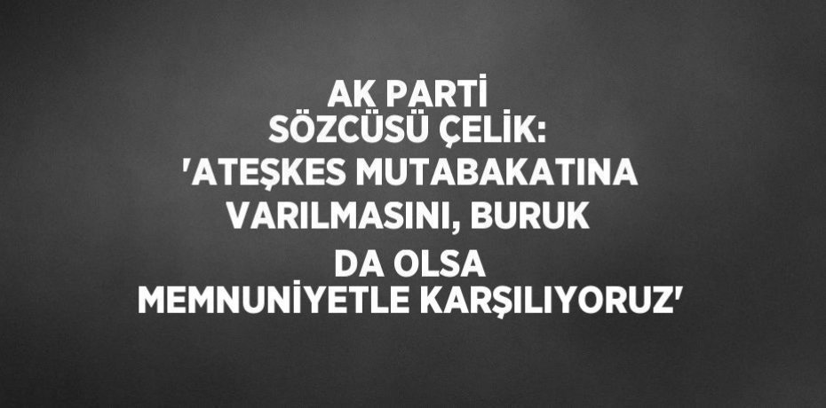 AK PARTİ SÖZCÜSÜ ÇELİK: 'ATEŞKES MUTABAKATINA VARILMASINI, BURUK DA OLSA MEMNUNİYETLE KARŞILIYORUZ'