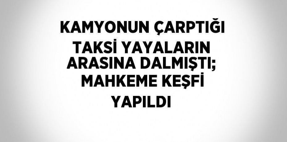 KAMYONUN ÇARPTIĞI TAKSİ YAYALARIN ARASINA DALMIŞTI; MAHKEME KEŞFİ YAPILDI