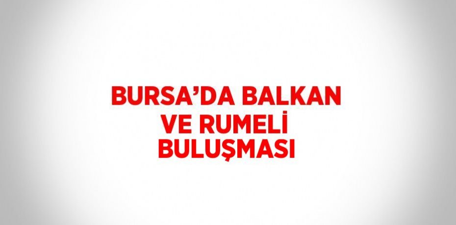 BURSA’DA BALKAN VE RUMELİ BULUŞMASI