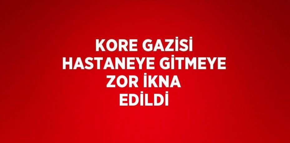 KORE GAZİSİ HASTANEYE GİTMEYE ZOR İKNA EDİLDİ