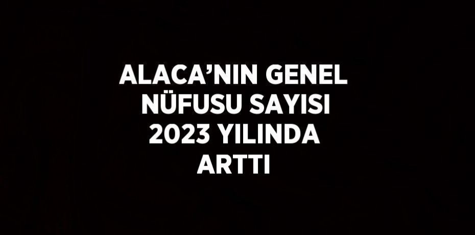 ALACA’NIN GENEL NÜFUSU SAYISI 2023 YILINDA ARTTI